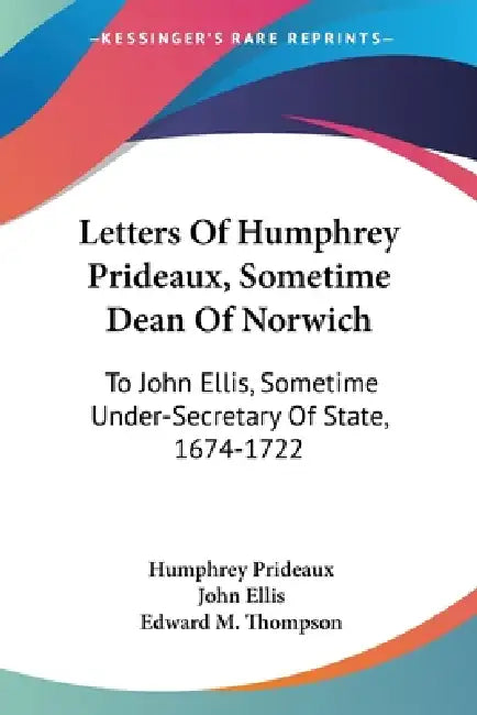 Letters Of Humphrey Prideaux, Sometime Dean Of Norwich: To John Ellis, Sometime Under-Secretary Of State, 1674-1722 by Humphrey Prideaux, John Ellis, Edward M. Thompson