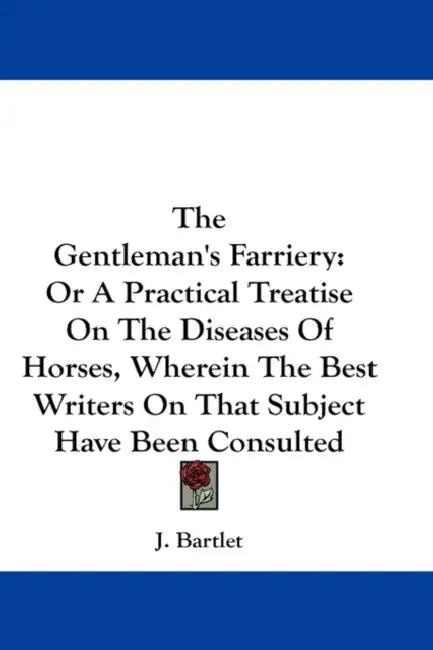 The Gentleman's Farriery: Or A Practical Treatise On The Diseases Of Horses, Wherein The Best Writers On That Subject Have Been Consulted by J. Bartlet