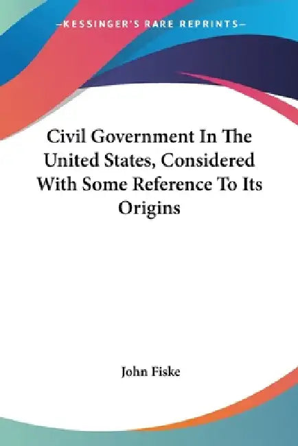 Civil Government In The United States, Considered With Some Reference To Its Origins by John Fiske