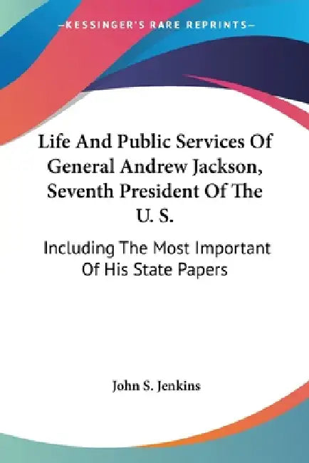 Life And Public Services Of General Andrew Jackson, Seventh President Of The U. S.: Including The Most Important Of His State Papers by John S. Jenkins