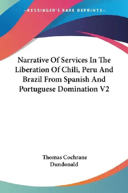 Narrative Of Services In The Liberation Of Chili, Peru And Brazil From Spanish And Portuguese Domination V2 by Thomas Cochrane Dundonald