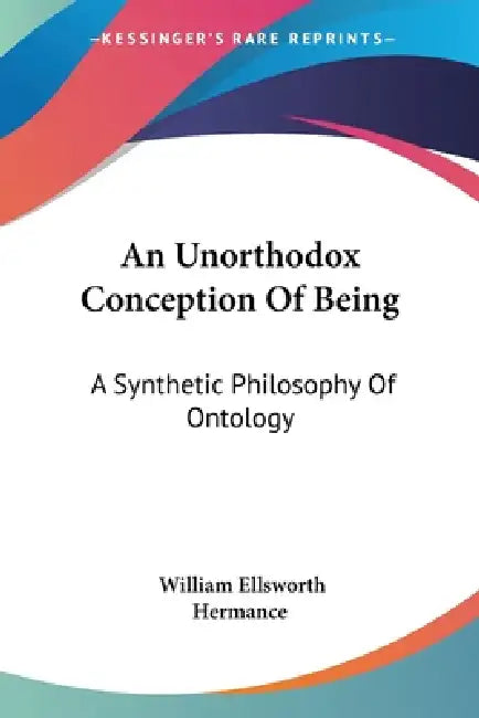 An Unorthodox Conception Of Being: A Synthetic Philosophy Of Ontology by William Ellsworth Hermance