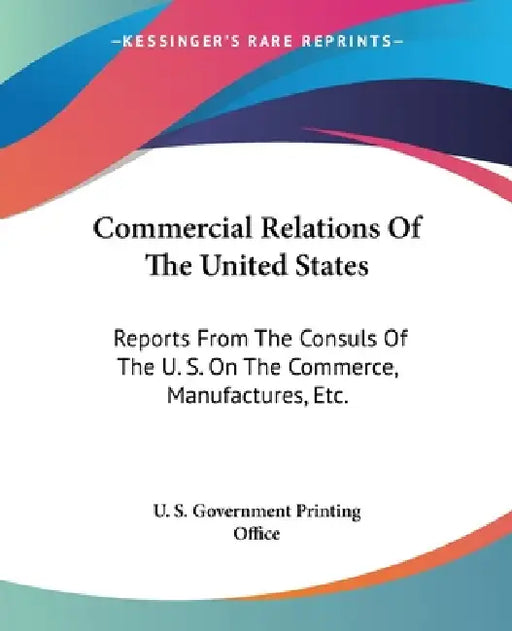 Commercial Relations Of The United States: Reports From The Consuls Of The U. S. On The Commerce, Manufactures, Etc. by U S Government Printing Office