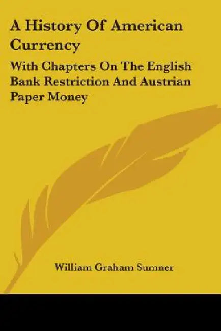 A History Of American Currency: With Chapters On The English Bank Restriction And Austrian Paper Money by William Graham Sumner