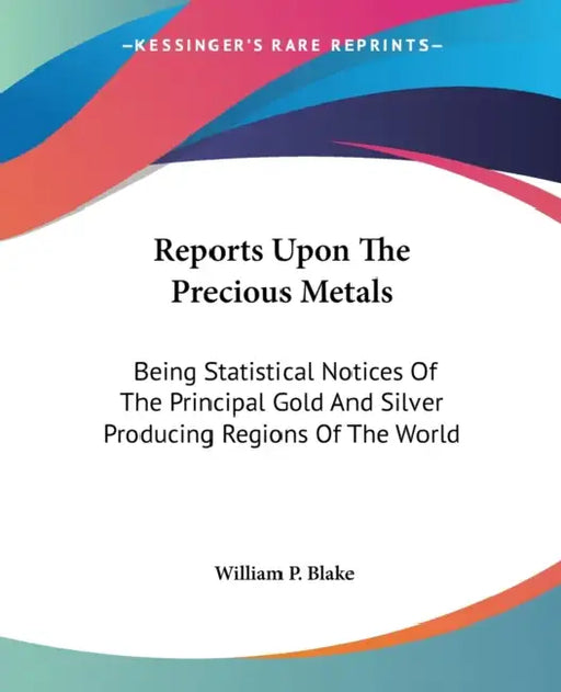 Reports Upon The Precious Metals: Being Statistical Notices Of The Principal Gold And Silver Producing Regions Of The World by William P. Blake