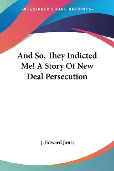 And So, They Indicted Me! A Story Of New Deal Persecution by J. Edward Jones