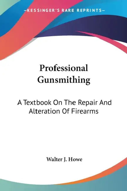 Professional Gunsmithing: A Textbook On The Repair And Alteration Of Firearms by Walter J. Howe