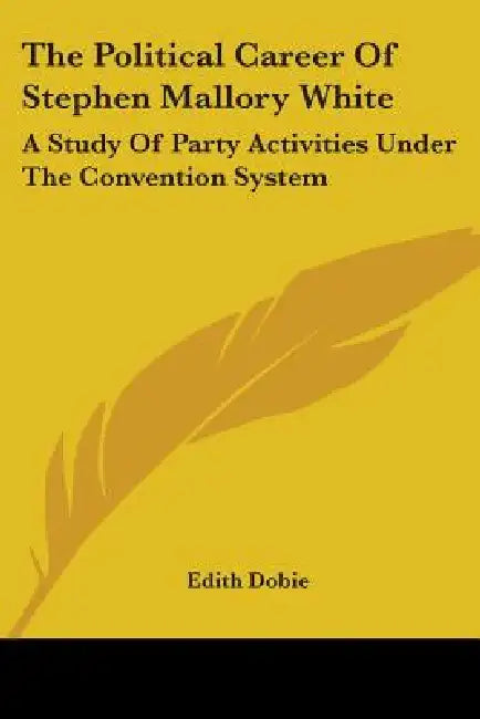 The Political Career Of Stephen Mallory White: A Study Of Party Activities Under The Convention System by Edith Dobie