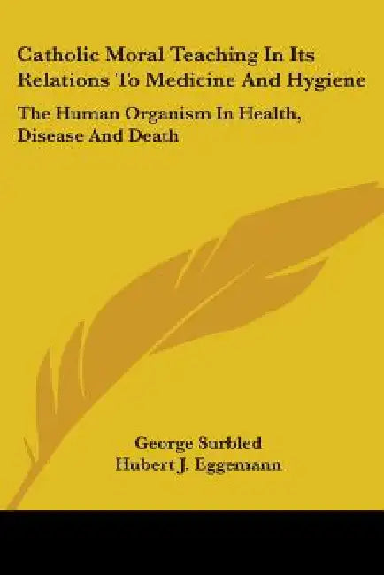 Catholic Moral Teaching In Its Relations To Medicine And Hygiene: The Human Organism In Health, Disease And Death by George Surbled, Hubert J. Eggemann