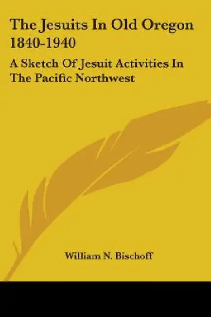The Jesuits In Old Oregon 1840-1940: A Sketch Of Jesuit Activities In The Pacific Northwest by William N. Bischoff