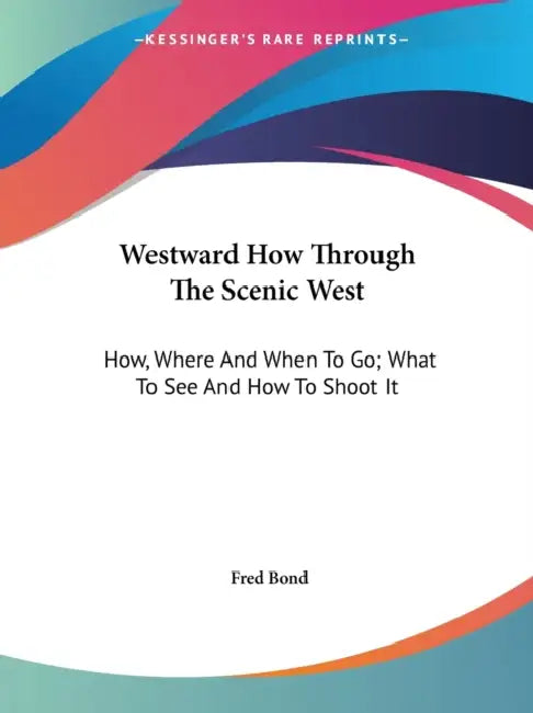 Westward How Through The Scenic West: How, Where And When To Go; What To See And How To Shoot It by Fred Bond