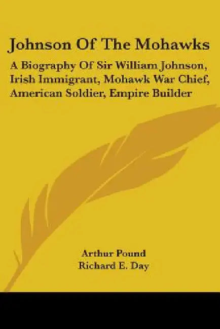 Johnson Of The Mohawks: A Biography Of Sir William Johnson, Irish Immigrant, Mohawk War Chief, American Soldier, Empire Builder by Arthur Pound, Richard E. Day