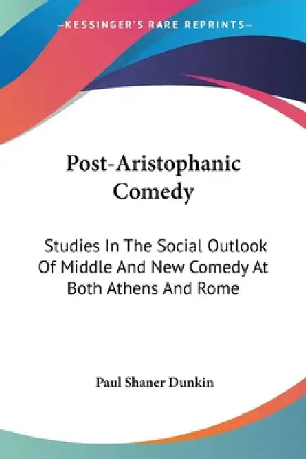 Post-Aristophanic Comedy: Studies In The Social Outlook Of Middle And New Comedy At Both Athens And Rome by Paul Shaner Dunkin