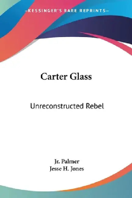 Carter Glass: Unreconstructed Rebel: A Biography by Jr. Palmer James E., Jesse H. Jones