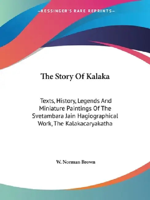 The Story Of Kalaka: Texts, History, Legends And Miniature Paintings Of The Svetambara Jain Hagiographical Work, The Kalakacaryakatha by W. Norman Brown