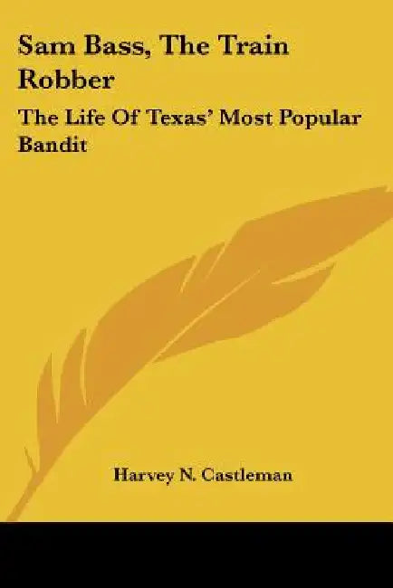 Sam Bass, The Train Robber: The Life Of Texas' Most Popular Bandit by Harvey N. Castleman
