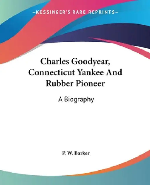 Charles Goodyear, Connecticut Yankee And Rubber Pioneer: A Biography by P. W. Barker