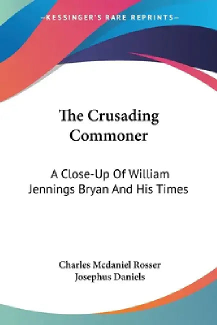 The Crusading Commoner: A Close-Up Of William Jennings Bryan And His Times by Charles McDaniel Rosser, Josephus Daniels