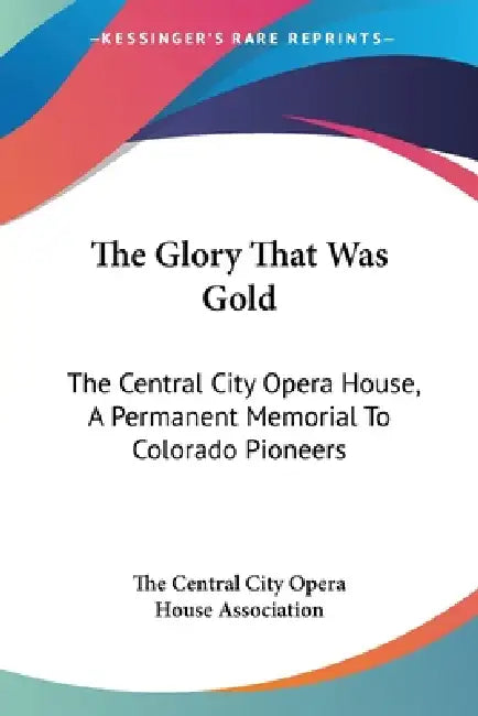 The Glory That Was Gold: The Central City Opera House, A Permanent Memorial To Colorado Pioneers by The Central City Opera House Association