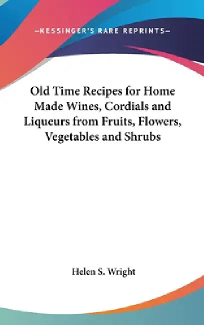 Old Time Recipes for Home Made Wines, Cordials and Liqueurs from Fruits, Flowers, Vegetables and Shrubs by Helen S. Wright