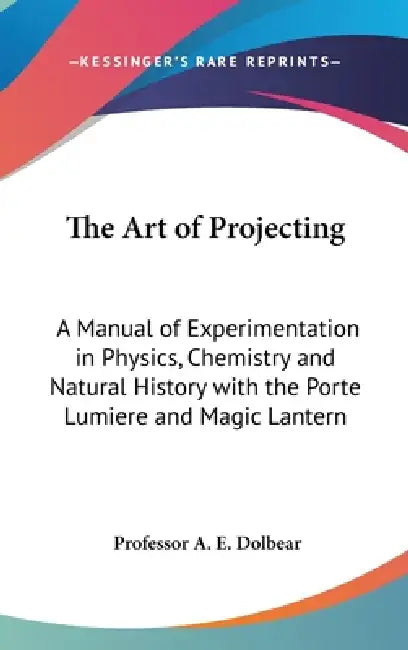 The Art of Projecting: A Manual of Experimentation in Physics, Chemistry and Natural History with the Porte Lumiere and Magic Lantern by A. E. Dolbear