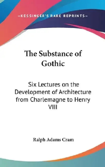 The Substance of Gothic: Six Lectures on the Development of Architecture from Charlemagne to Henry VIII by Ralph Adams Cram