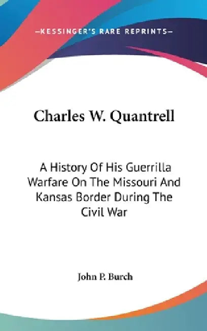 Charles W. Quantrell: A History Of His Guerrilla Warfare On The Missouri And Kansas Border During The Civil War by John P. Burch
