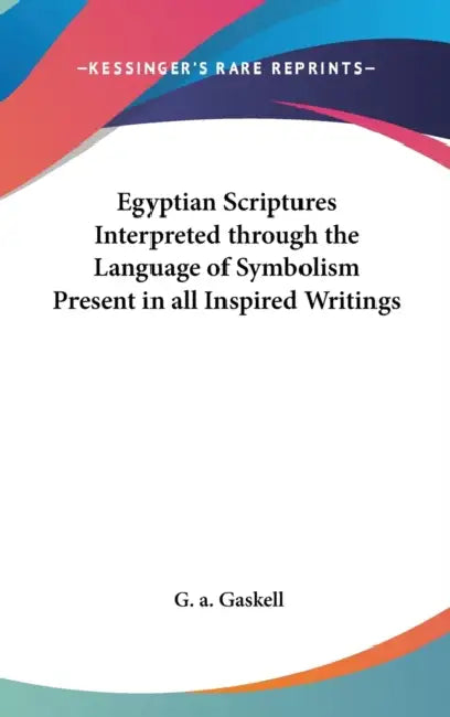 Egyptian Scriptures Interpreted through the Language of Symbolism Present in all Inspired Writings by G. a. Gaskell