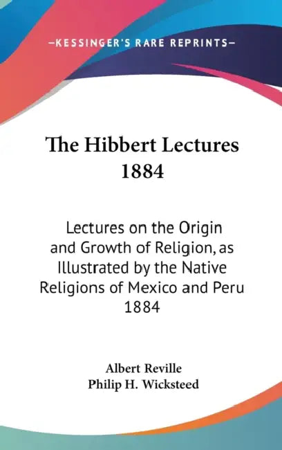 The Hibbert Lectures 1884: Lectures on the Origin and Growth of Religion, as Illustrated by the Native Religions of Mexico and Peru 1884 by Albert Reville, Philip H. Wicksteed
