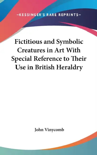 Fictitious and Symbolic Creatures in Art With Special Reference to Their Use in British Heraldry by John Vinycomb