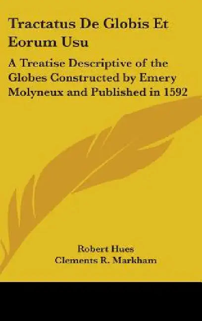 Tractatus De Globis Et Eorum Usu: A Treatise Descriptive of the Globes Constructed by Emery Molyneux and Published in 1592 by Robert Hues, Clements R. Markham