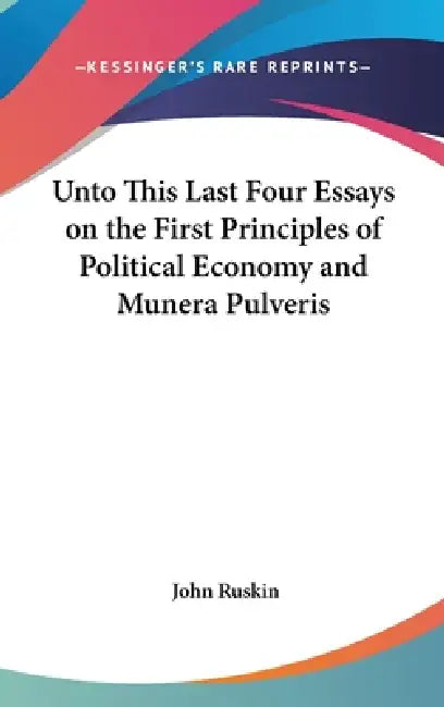 Unto This Last Four Essays on the First Principles of Political Economy and Munera Pulveris by John Ruskin