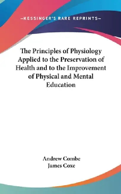 The Principles of Physiology Applied to the Preservation of Health and to the Improvement of Physical and Mental Education by Andrew Combe, James Coxe