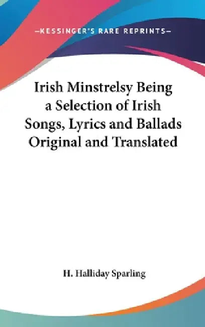 Irish Minstrelsy Being a Selection of Irish Songs, Lyrics and Ballads Original and Translated by H. Halliday Sparling