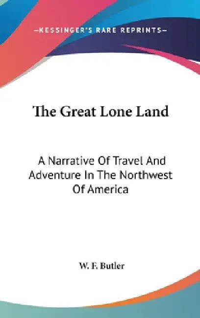 The Great Lone Land: A Narrative Of Travel And Adventure In The Northwest Of America by W. F. Butler