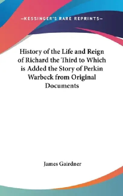 History of the Life and Reign of Richard the Third to Which is Added the Story of Perkin Warbeck from Original Documents by James Gairdner