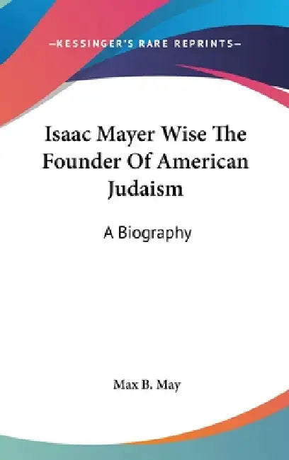 Isaac Mayer Wise The Founder Of American Judaism: A Biography by Max B. May