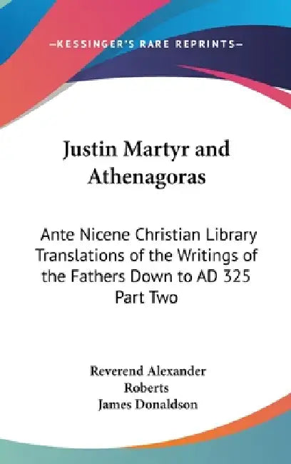 Justin Martyr and Athenagoras: Ante Nicene Christian Library Translations of the Writings of the Fathers Down to AD 325 Part Two by Reverend Alexander Roberts, James Donaldson