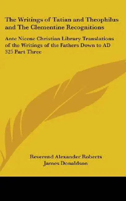 The Writings of Tatian and Theophilus and The Clementine Recognitions: Ante Nicene Christian Library Translations of the Writings of the Fathers Down by Reverend Alexander Roberts, James Donaldson
