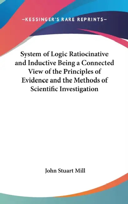 System of Logic Ratiocinative and Inductive Being a Connected View of the Principles of Evidence and the Methods of Scientific Investigation by John Stuart Mill