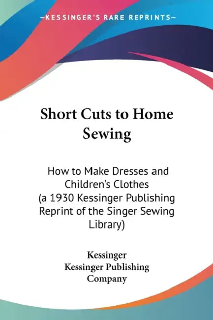Short Cuts to Home Sewing: How to Make Dresses and Children's Clothes (a 1930 Kessinger Publishing Reprint of the Singer Sewing Library) by Kessinger, Kessinger Publishing Company