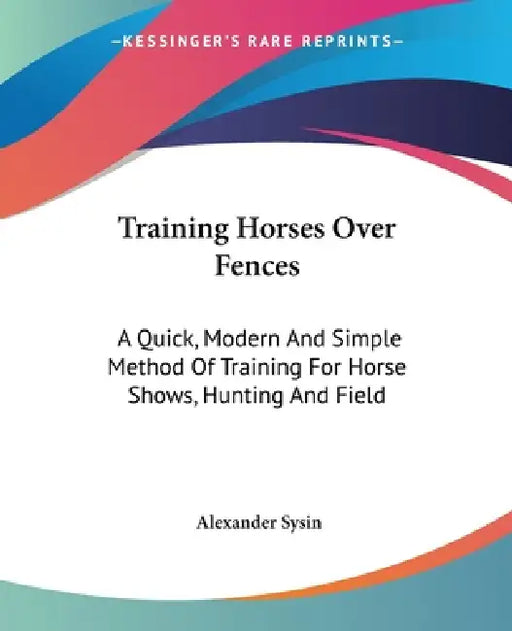 Training Horses Over Fences: A Quick, Modern And Simple Method Of Training For Horse Shows, Hunting And Field by Alexander Sysin