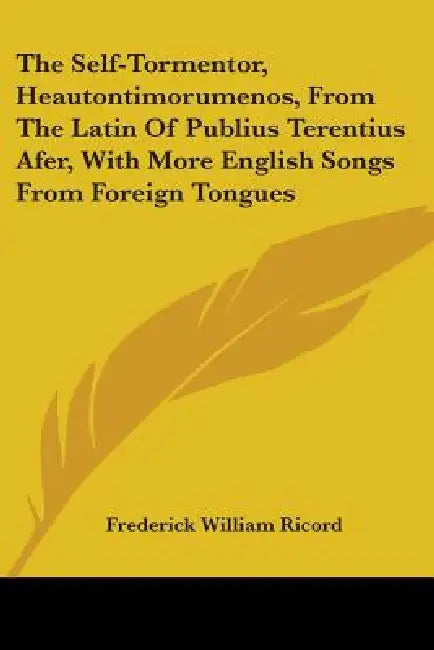 The Self-Tormentor, Heautontimorumenos, From The Latin Of Publius Terentius Afer, With More English Songs From Foreign Tongues by Frederick William Ricord