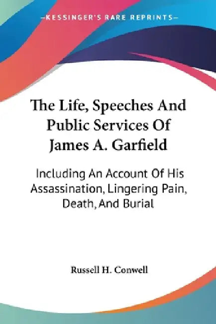 The Life, Speeches And Public Services Of James A. Garfield: Including An Account Of His Assassination, Lingering Pain, Death, And Burial by Russell H. Conwell