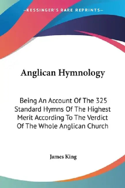 Anglican Hymnology: Being An Account Of The 325 Standard Hymns Of The Highest Merit According To The Verdict Of The Whole Anglican Church by James King