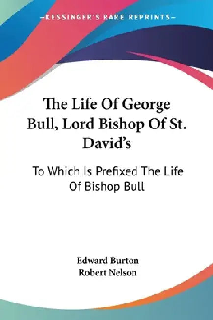 The Life Of George Bull, Lord Bishop Of St. David's: To Which Is Prefixed The Life Of Bishop Bull by Edward Burton, Robert Nelson