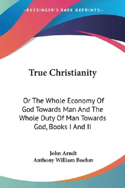 True Christianity: Or The Whole Economy Of God Towards Man And The Whole Duty Of Man Towards God, Books I And II by John Arndt, Anthony William Boehm
