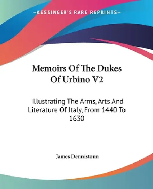 Memoirs Of The Dukes Of Urbino V2: Illustrating The Arms, Arts And Literature Of Italy, From 1440 To 1630 by James Dennistoun