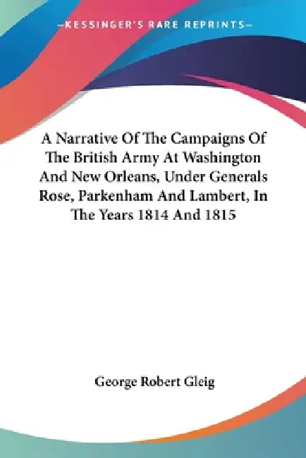 A Narrative Of The Campaigns Of The British Army At Washington And New Orleans, Under Generals Rose, Parkenham And Lambert, In The Years 1814 And 1815 by George Robert Gleig