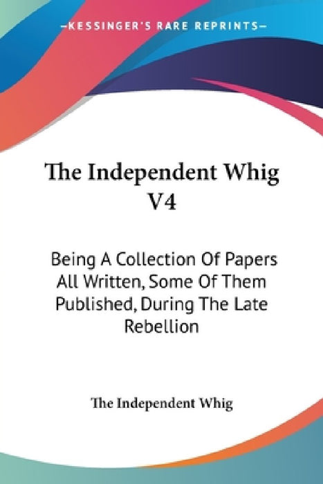 The Independent Whig V4: Being A Collection Of Papers All Written, Some Of Them Published, During The Late Rebellion by The Independent Whig